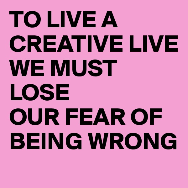 TO LIVE A
CREATIVE LIVE
WE MUST LOSE
OUR FEAR OF BEING WRONG