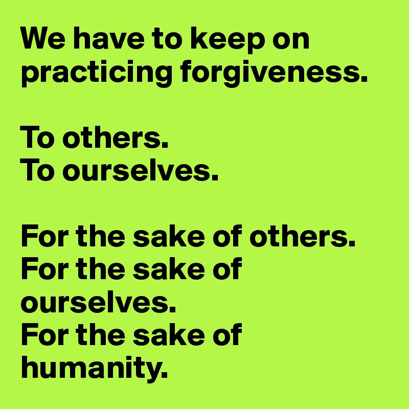 We have to keep on practicing forgiveness.

To others.
To ourselves.

For the sake of others.
For the sake of ourselves.
For the sake of humanity.