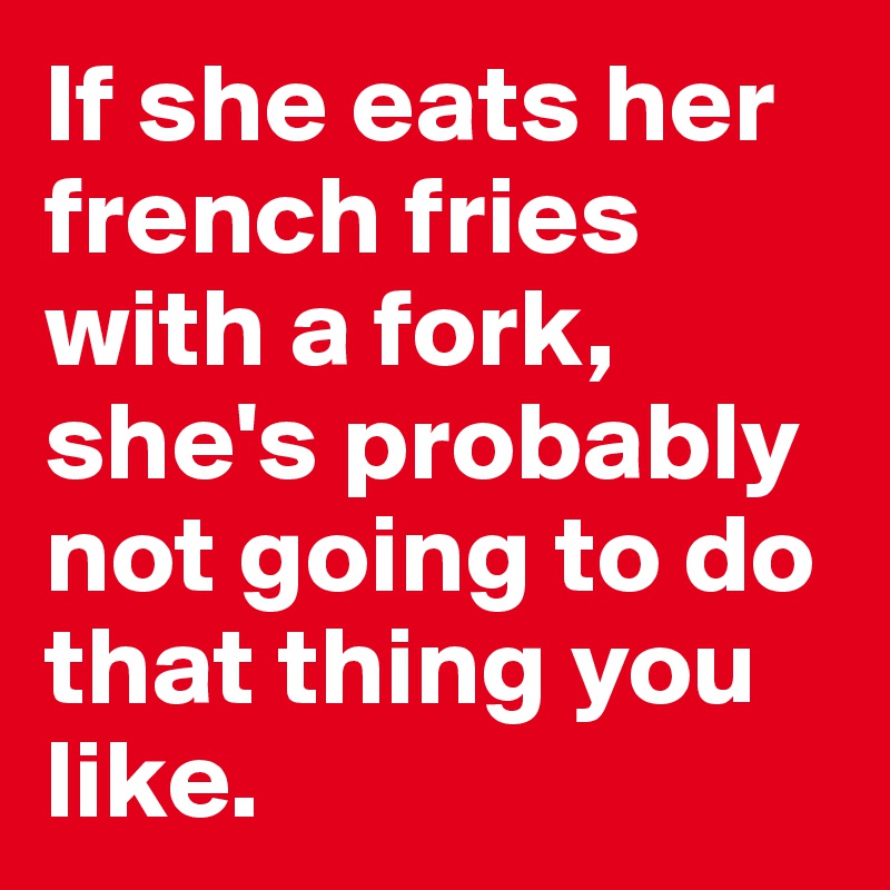 If she eats her french fries with a fork, she's probably not going to do that thing you like. 