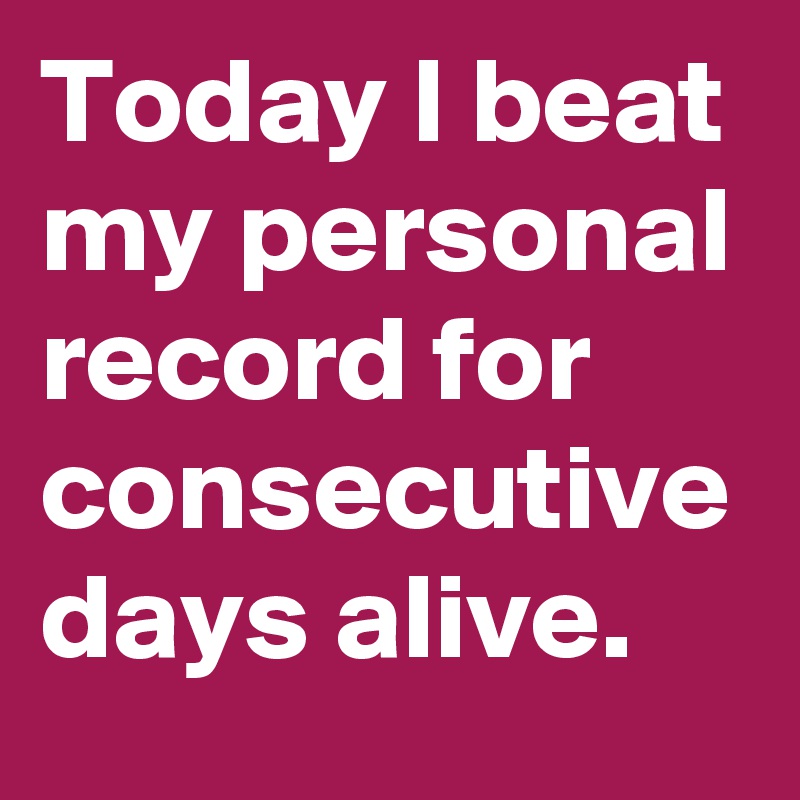 Today I beat my personal record for consecutive days alive.