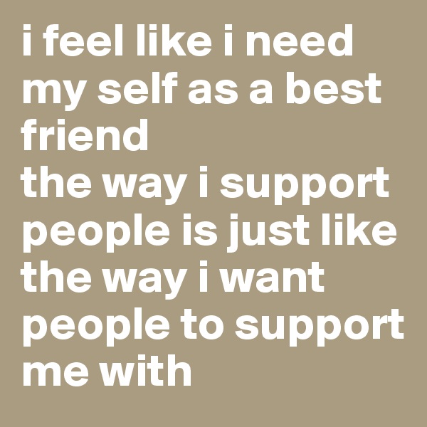 i feel like i need my self as a best friend 
the way i support people is just like the way i want people to support me with 