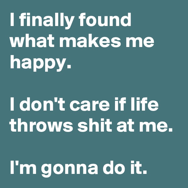 I finally found what makes me happy.

I don't care if life throws shit at me.

I'm gonna do it.