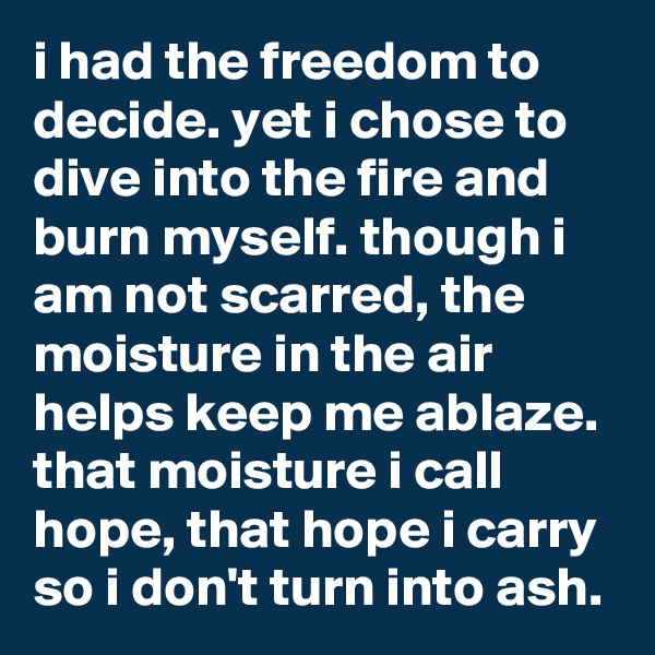 i had the freedom to decide. yet i chose to dive into the fire and burn myself. though i am not scarred, the moisture in the air helps keep me ablaze. that moisture i call hope, that hope i carry so i don't turn into ash.