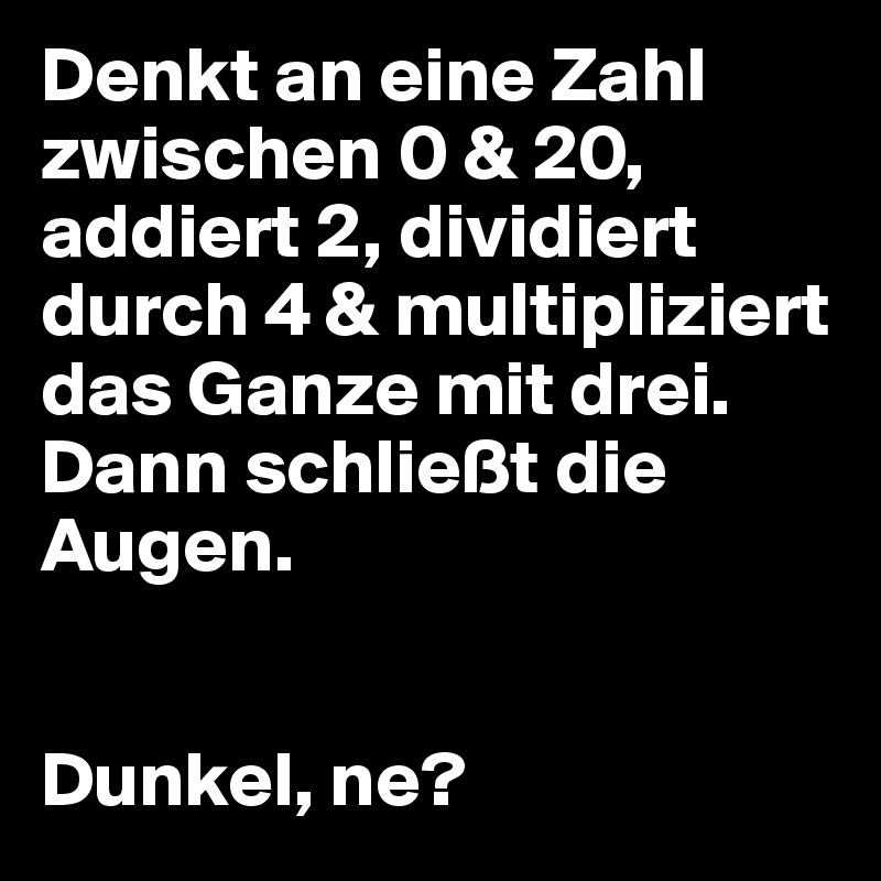 Denkt an eine Zahl zwischen 0 & 20, addiert 2, dividiert durch 4 & multipliziert das Ganze mit drei. Dann schließt die Augen.


Dunkel, ne?
