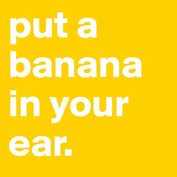 put a banana in your ear.