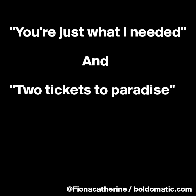 
"You're just what I needed"

                         And

"Two tickets to paradise"





