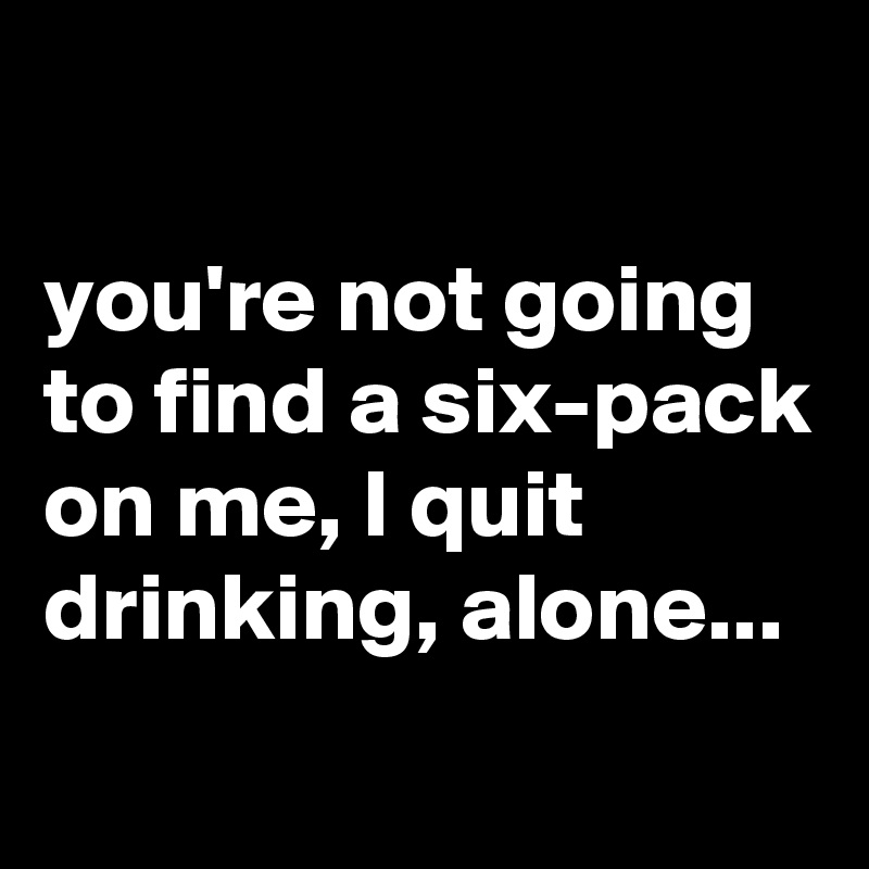 

you're not going to find a six-pack on me, I quit drinking, alone...
