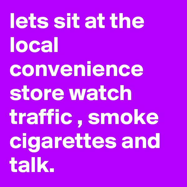 lets sit at the local convenience store watch traffic , smoke cigarettes and talk.