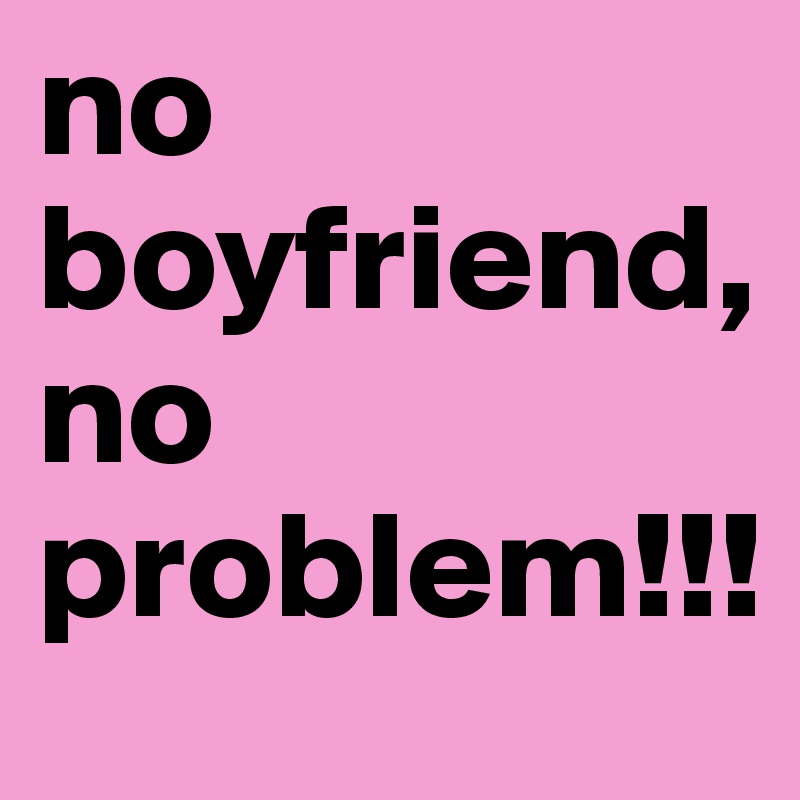 no boyfriend, no problem!!!
