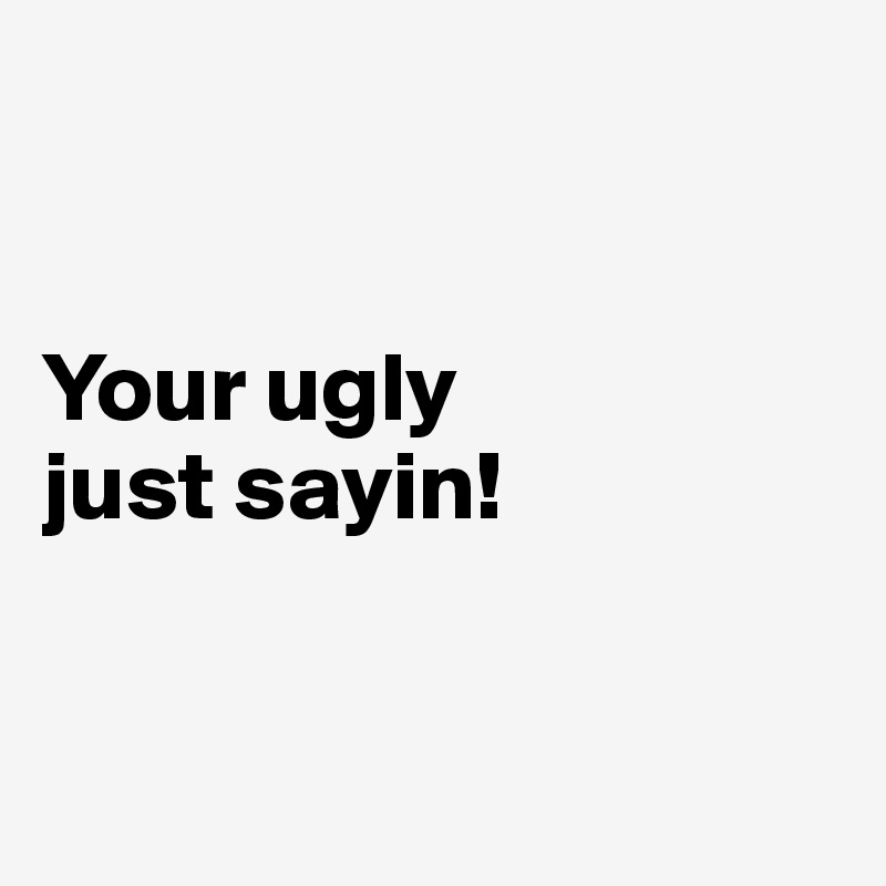 


Your ugly 
just sayin!


