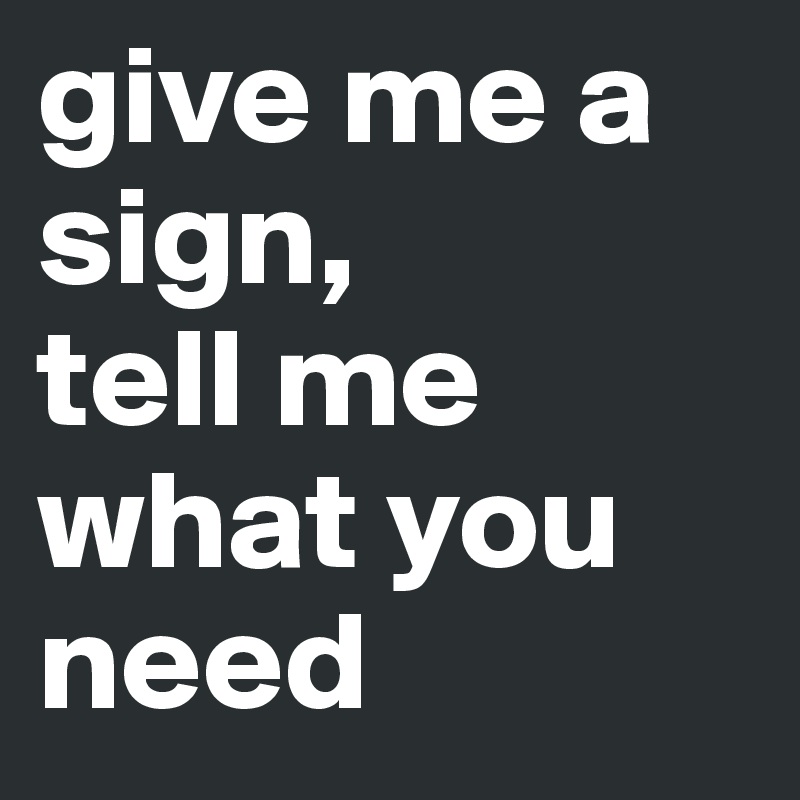 give me a sign, 
tell me what you need 