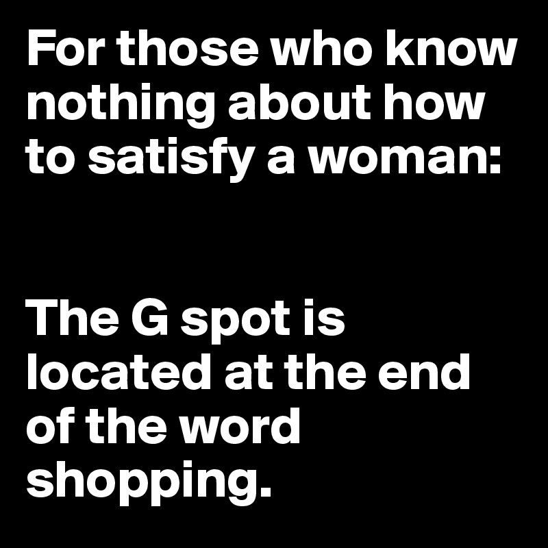For those who know nothing about how to satisfy a woman: 


The G spot is located at the end of the word shopping.