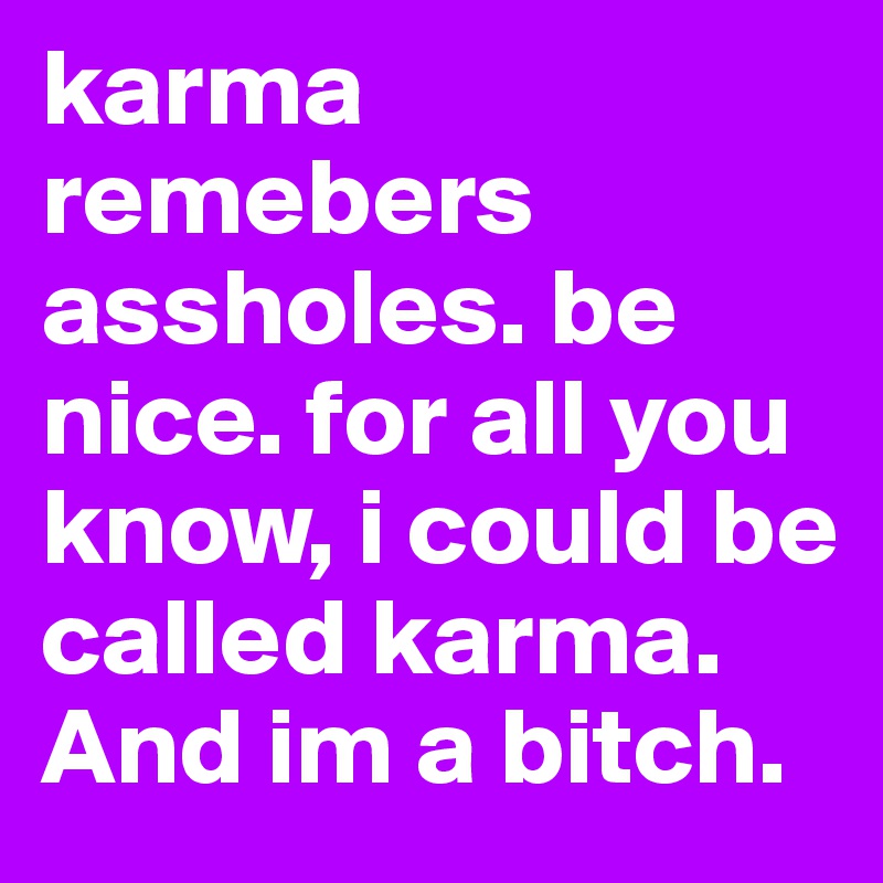 karma remebers assholes. be nice. for all you know, i could be called karma. And im a bitch. 