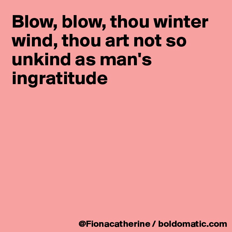 Blow, blow, thou winter wind, thou art not so unkind as man's
ingratitude






