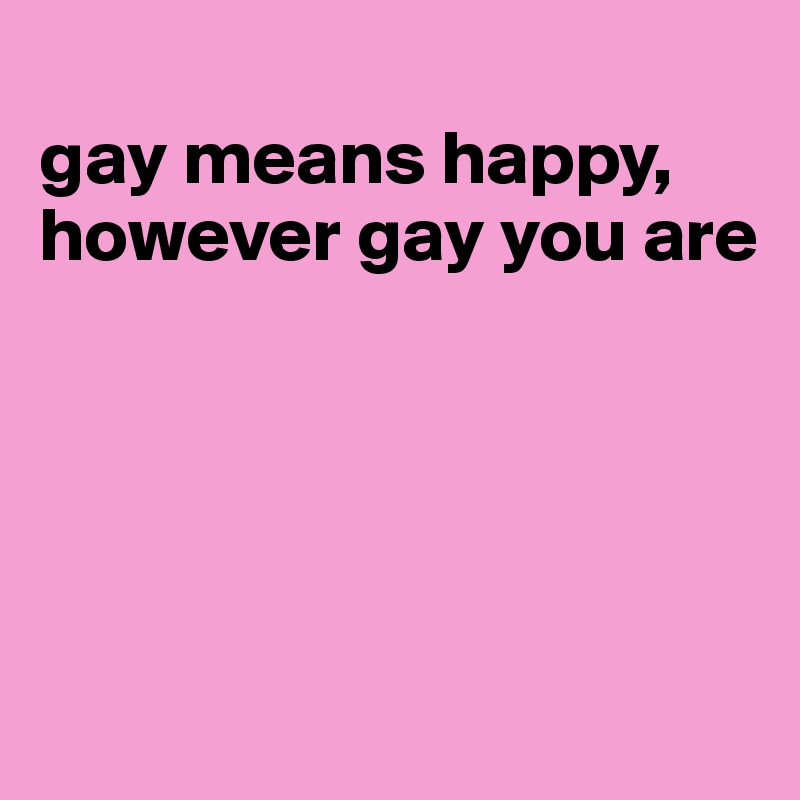 
gay means happy,
however gay you are





