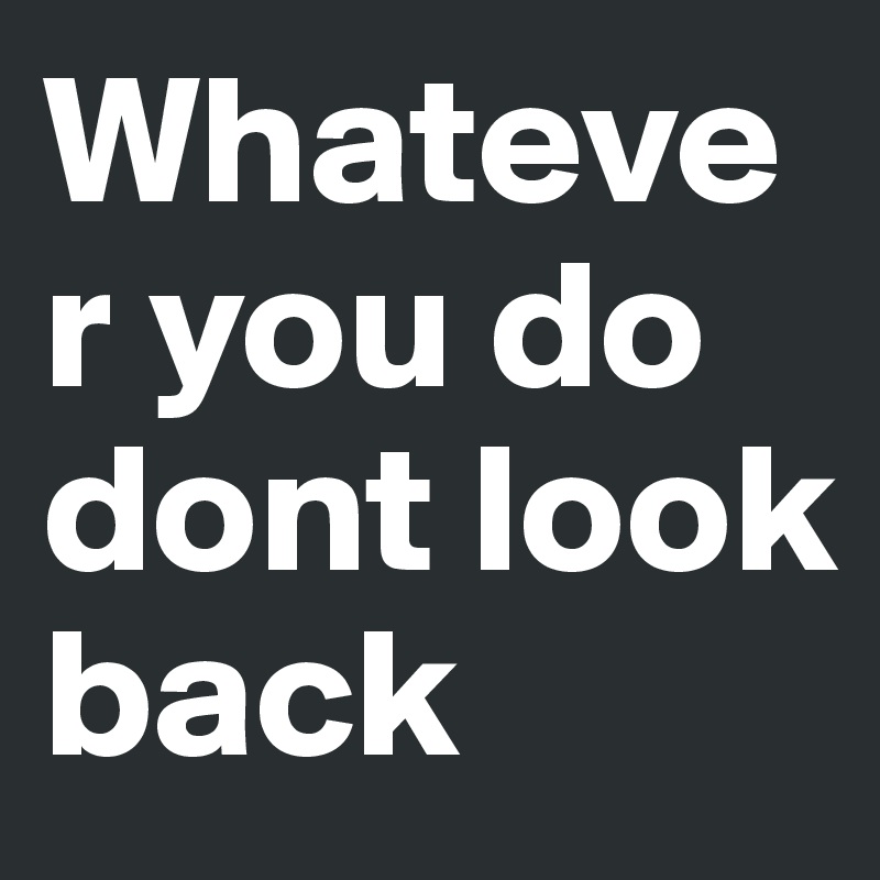 Whatever you do dont look back 