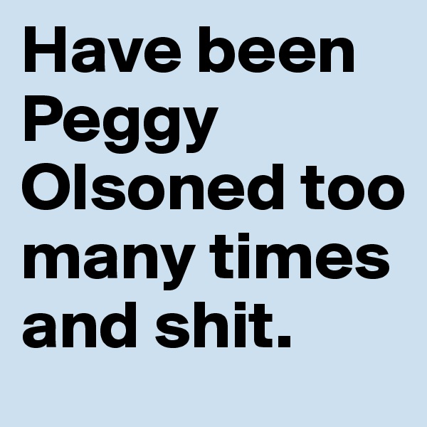 Have been Peggy Olsoned too many times and shit.