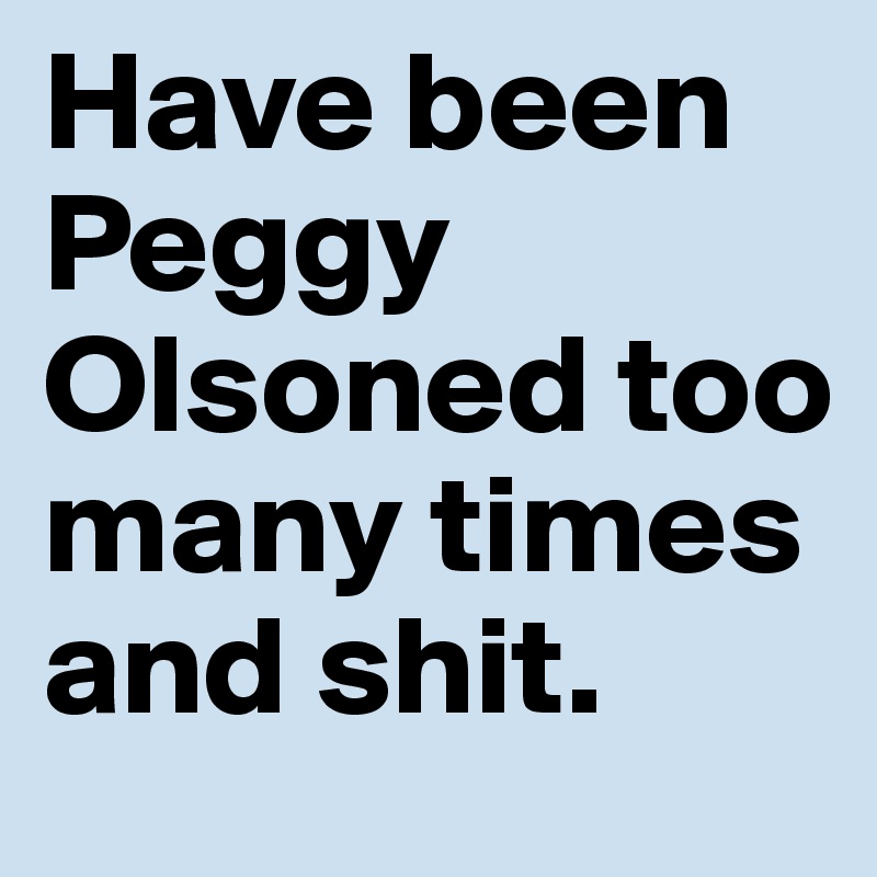 Have been Peggy Olsoned too many times and shit.
