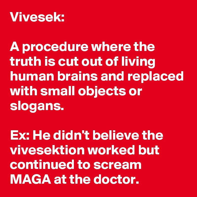 Vivesek:

A procedure where the truth is cut out of living human brains and replaced with small objects or slogans.

Ex: He didn't believe the vivesektion worked but continued to scream MAGA at the doctor.