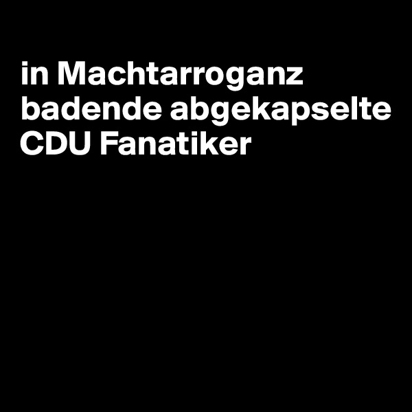 
in Machtarroganz badende abgekapselte CDU Fanatiker





