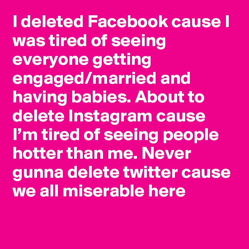 I deleted Facebook cause I was tired of seeing everyone getting engaged/married and having babies. About to delete Instagram cause I’m tired of seeing people hotter than me. Never gunna delete twitter cause we all miserable here