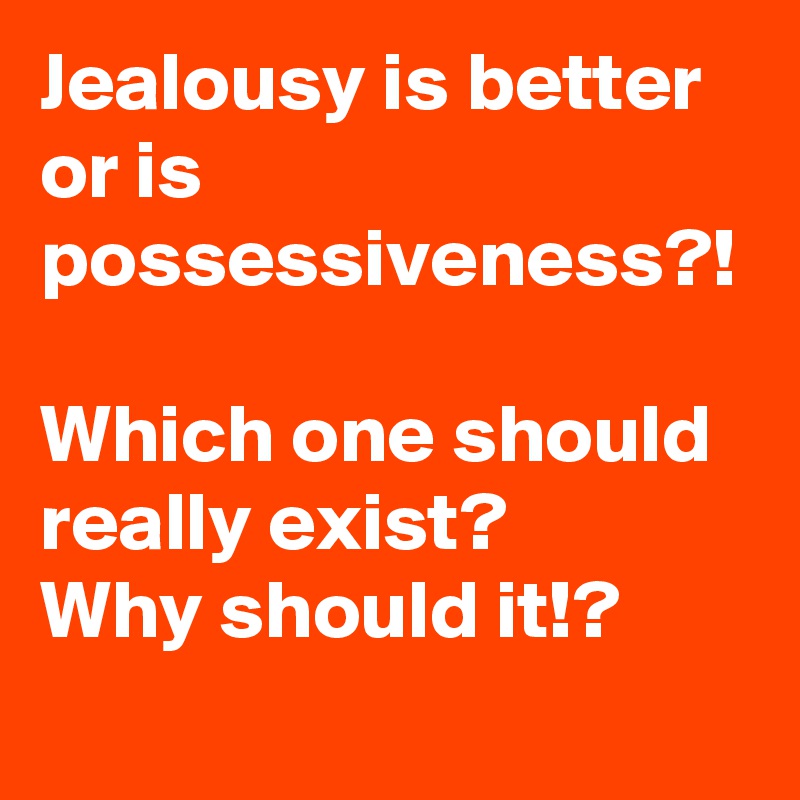 Jealousy is better or is possessiveness?!

Which one should really exist?
Why should it!?

