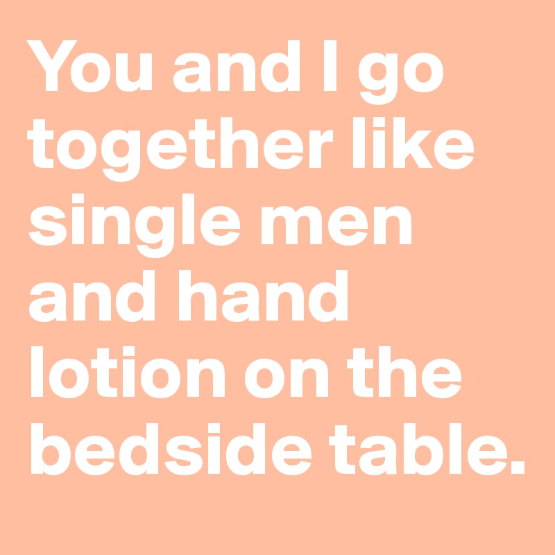 You and I go together like single men and hand lotion on the bedside table.