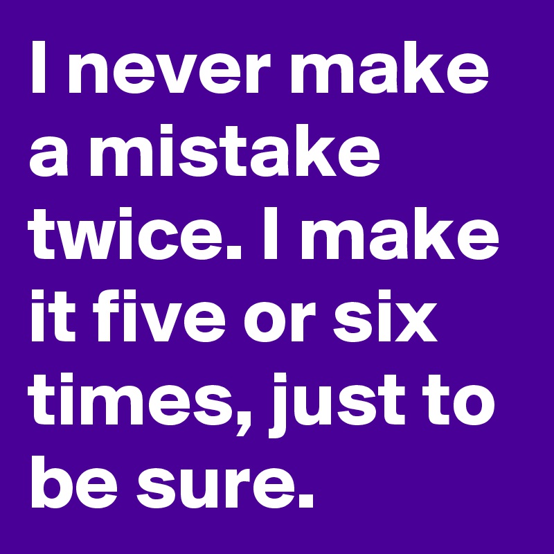 I never make a mistake twice. I make it five or six times, just to be sure.
