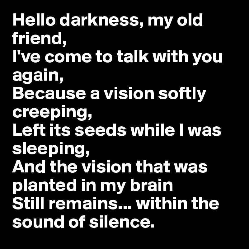 Hello darkness, my old friend, 
I've come to talk with you again,
Because a vision softly creeping,
Left its seeds while I was sleeping,
And the vision that was planted in my brain
Still remains... within the sound of silence. 