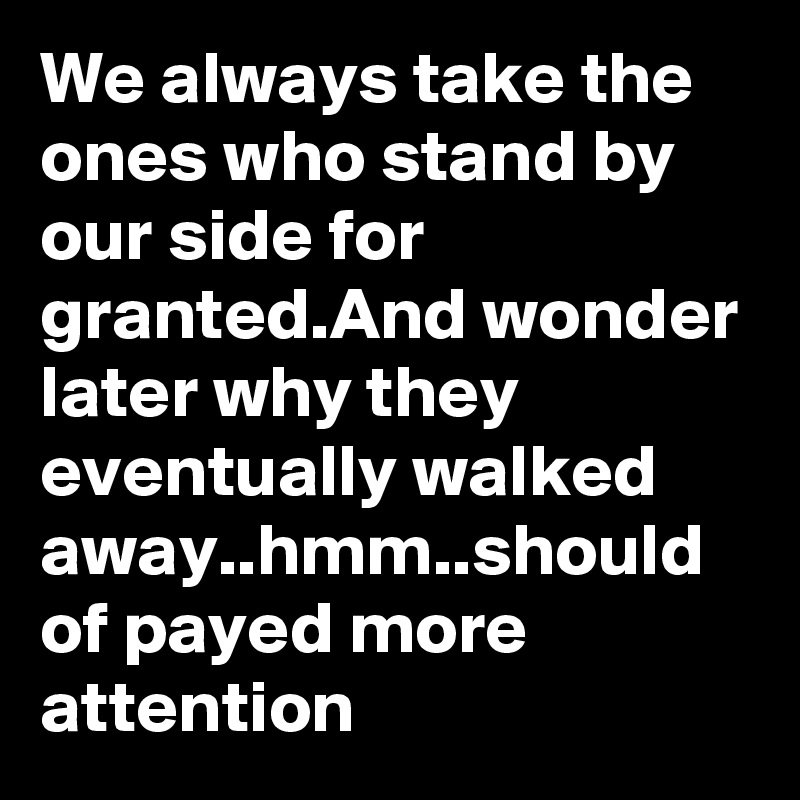 We always take the ones who stand by our side for granted.And wonder later why they eventually walked away..hmm..should of payed more attention