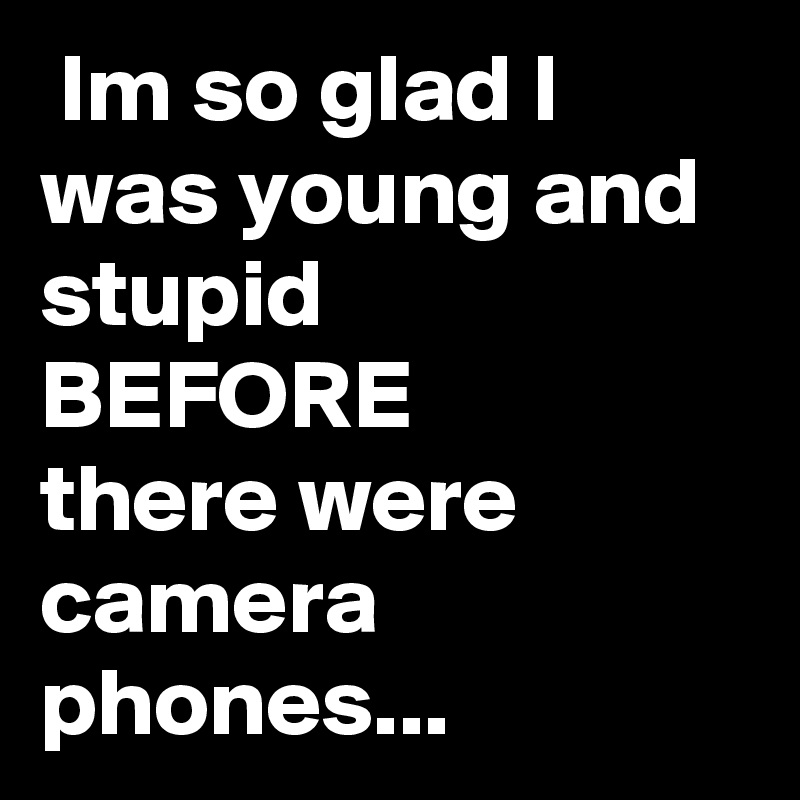  Im so glad I was young and stupid 
BEFORE
there were camera phones...