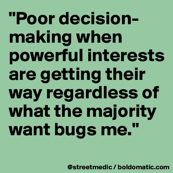 "Poor decision-making when powerful interests are getting their way regardless of what the majority want bugs me."
