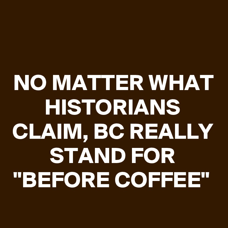 

NO MATTER WHAT HISTORIANS CLAIM, BC REALLY STAND FOR "BEFORE COFFEE"
