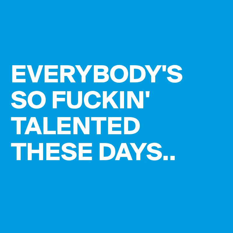 

EVERYBODY'S SO FUCKIN' TALENTED THESE DAYS..

