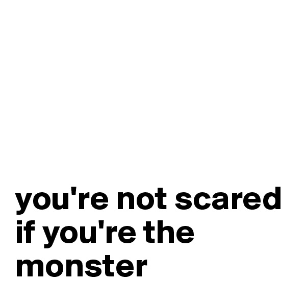 




you're not scared if you're the monster