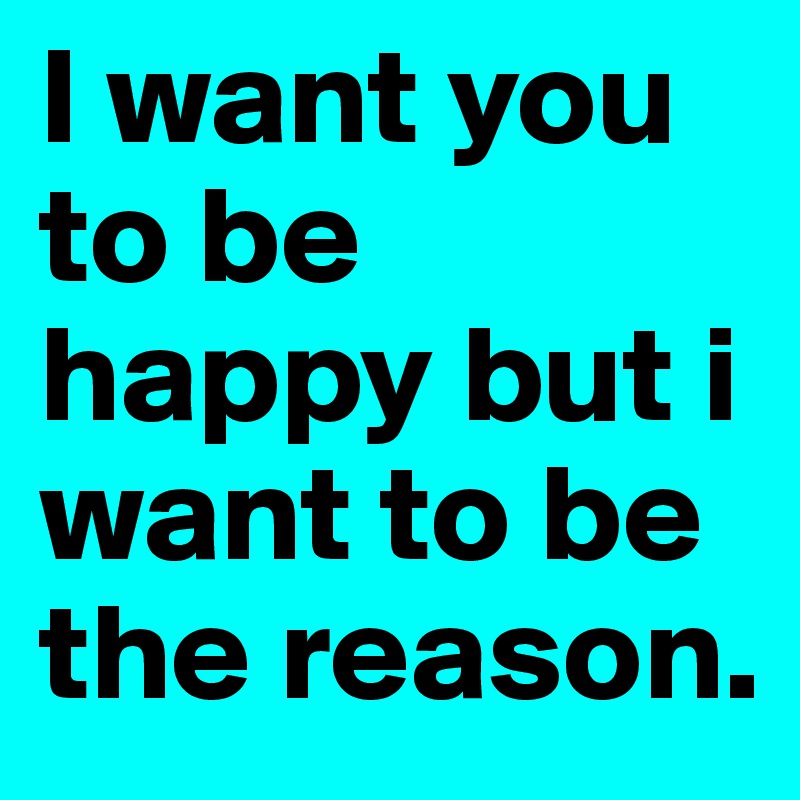 I want you to be happy but i want to be the reason.