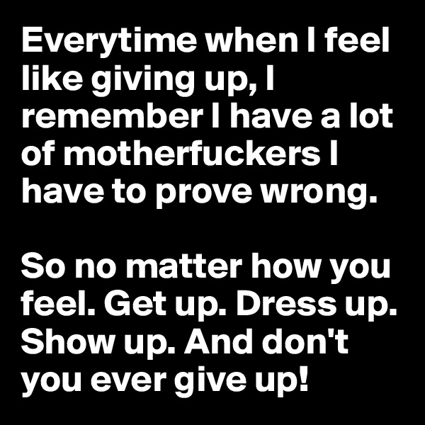 Everytime when I feel like giving up, I remember I have a lot of motherfuckers I have to prove wrong. 

So no matter how you feel. Get up. Dress up. Show up. And don't you ever give up!