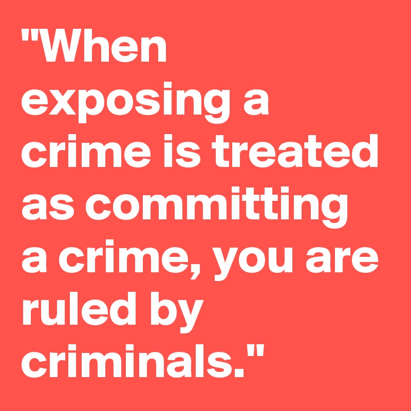 "When exposing a crime is treated as committing a crime, you are ruled by criminals."