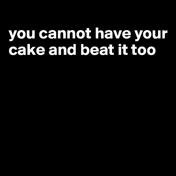 
you cannot have your cake and beat it too





