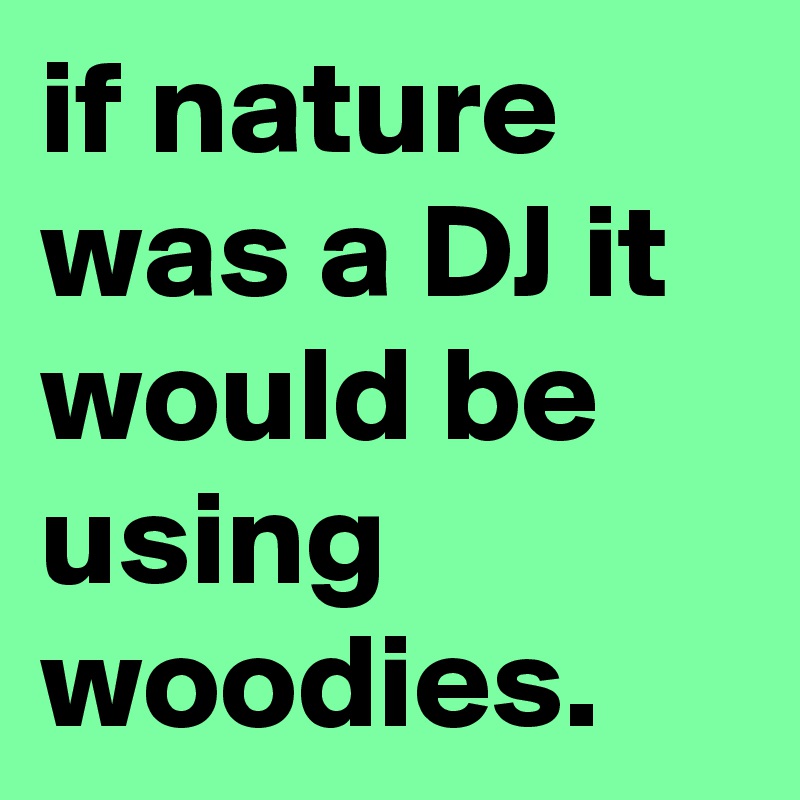 if nature was a DJ it would be using woodies.