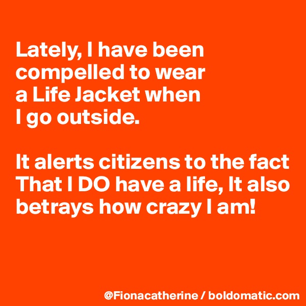
Lately, I have been compelled to wear
a Life Jacket when
I go outside.

It alerts citizens to the fact 
That I DO have a life, It also
betrays how crazy I am!


