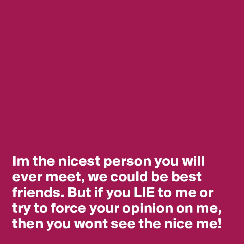 








Im the nicest person you will ever meet, we could be best friends. But if you LIE to me or try to force your opinion on me, then you wont see the nice me!