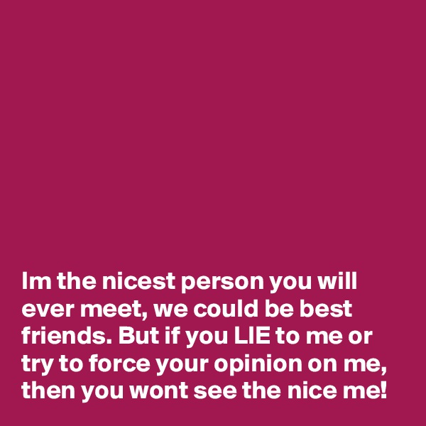 








Im the nicest person you will ever meet, we could be best friends. But if you LIE to me or try to force your opinion on me, then you wont see the nice me!