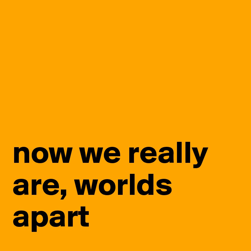 



now we really are, worlds apart