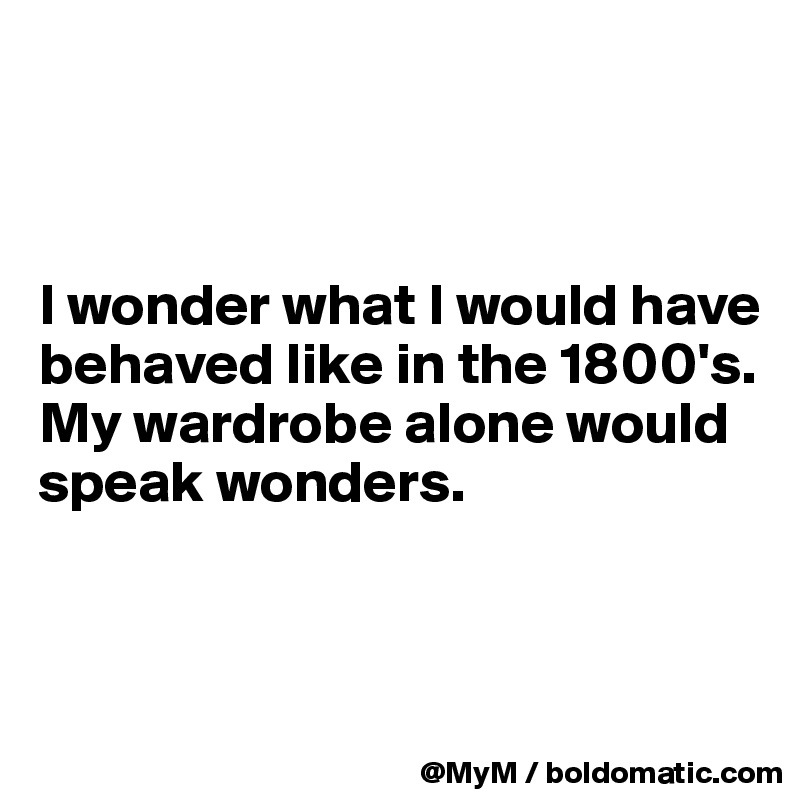 



I wonder what I would have behaved like in the 1800's. My wardrobe alone would speak wonders.



