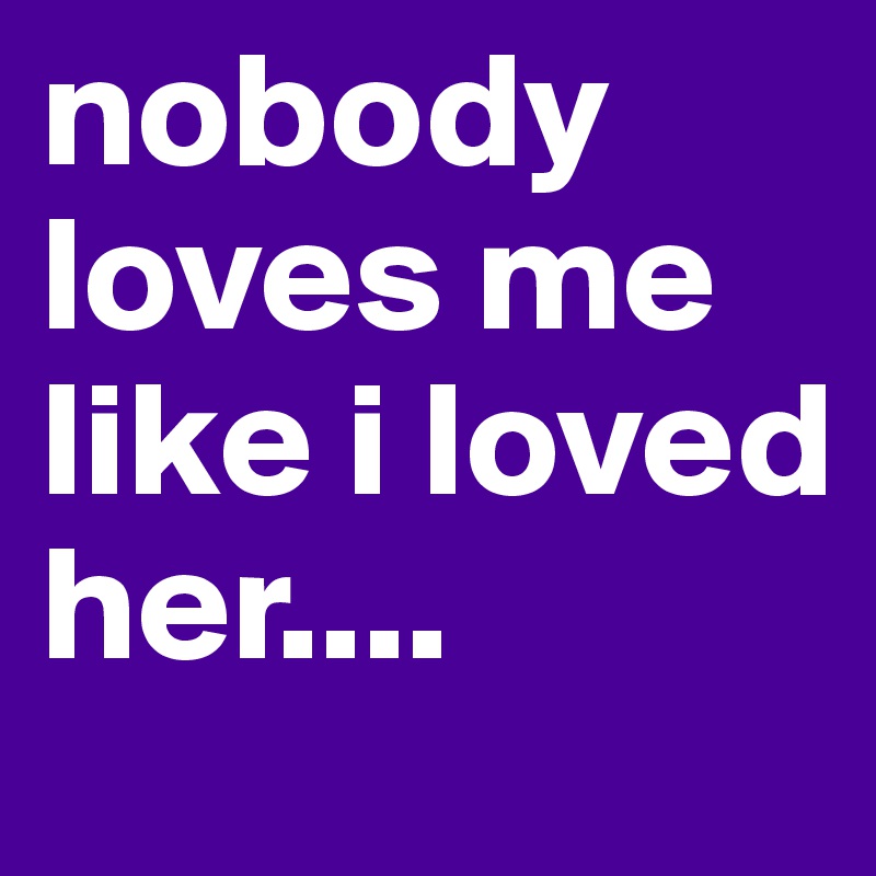 nobody loves me like i loved her....