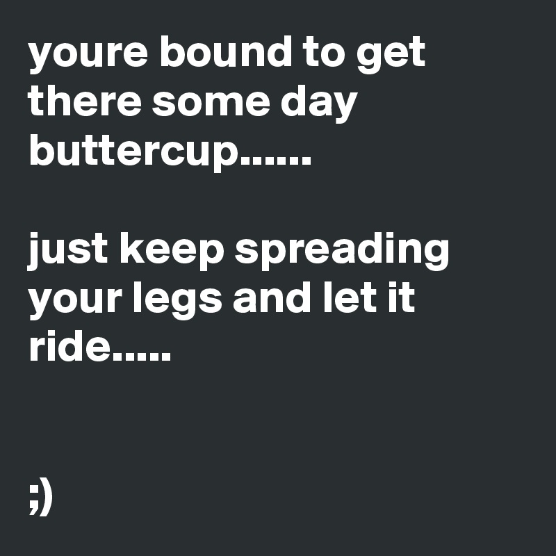 youre bound to get there some day buttercup......

just keep spreading your legs and let it ride.....


;)