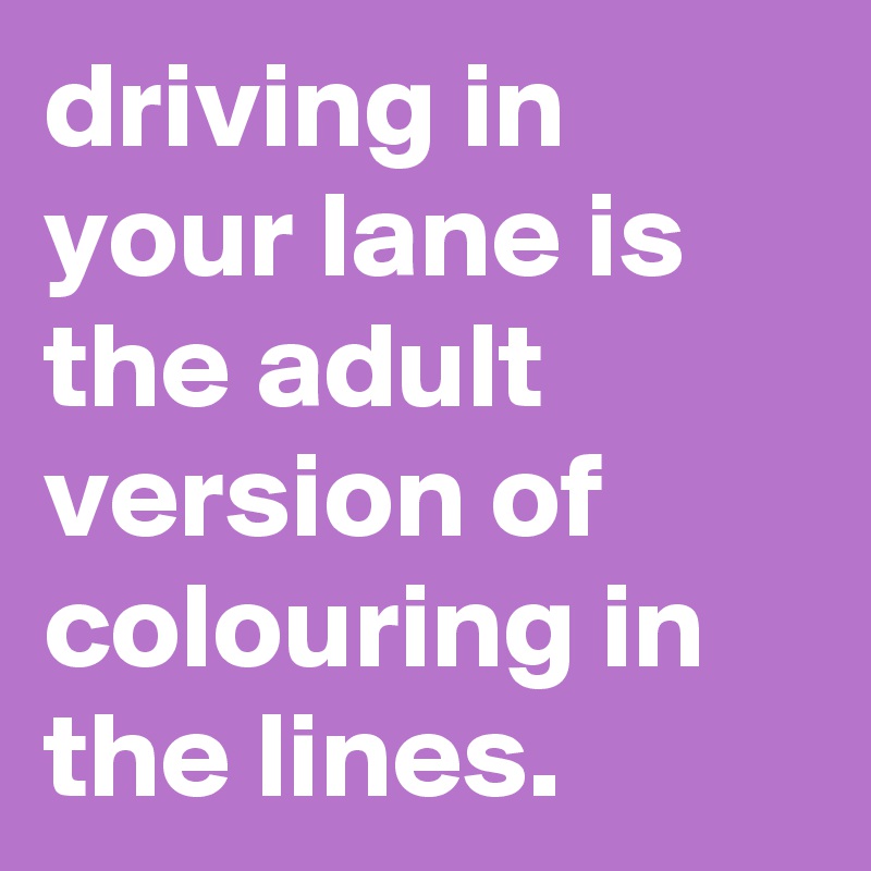 driving in your lane is the adult version of colouring in the lines.