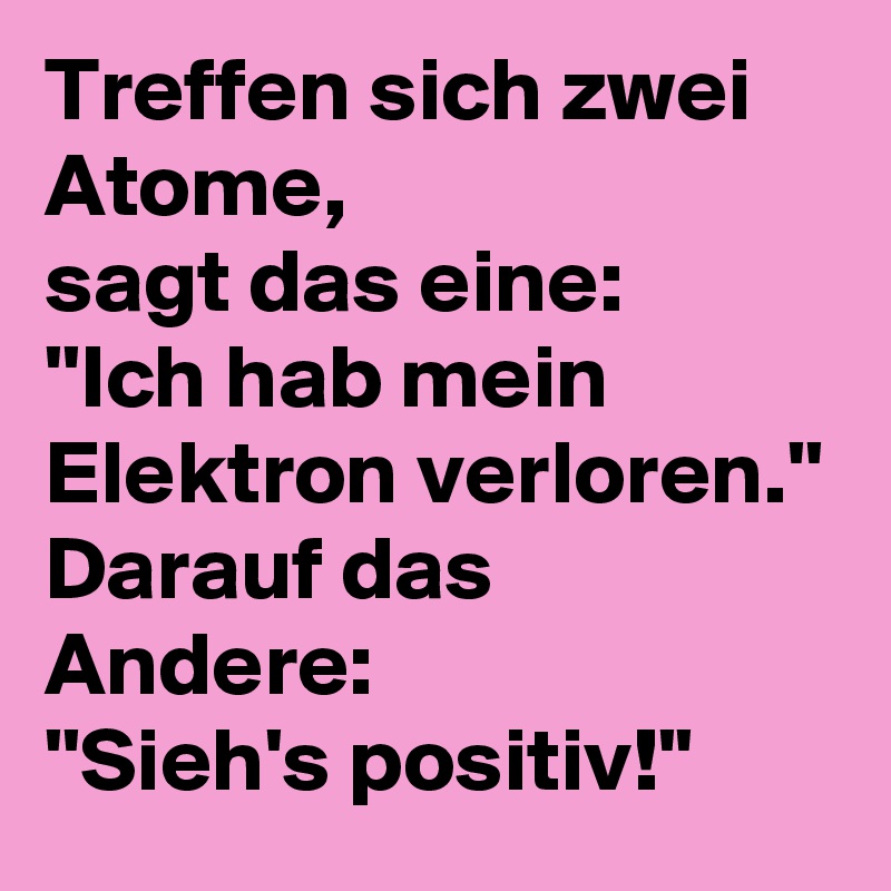 Treffen sich zwei Atome,
sagt das eine:
''Ich hab mein Elektron verloren.''
Darauf das Andere:
''Sieh's positiv!''