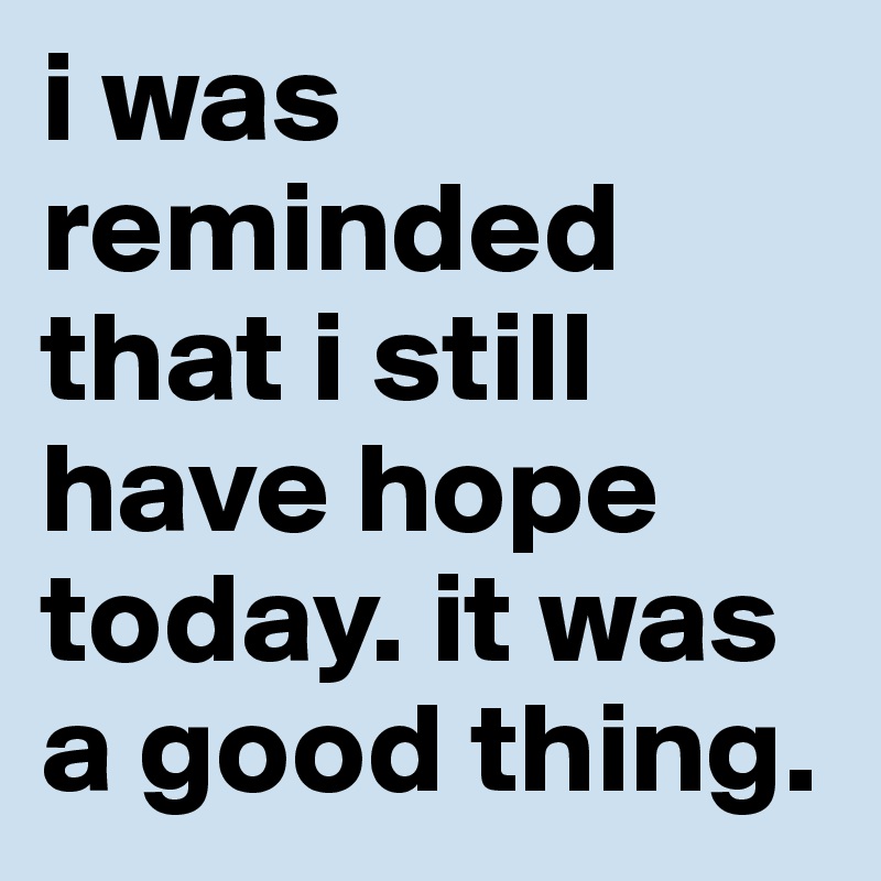 i was reminded that i still have hope today. it was a good thing.